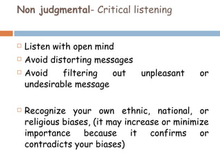 Non judgmental - Critical listening Listen with open mind Avoid distorting messages Avoid filtering out unpleasant or undesirable message Recognize your own ethnic, national, or religious biases, (it may increase or minimize importance because it confirms or contradicts your biases) 