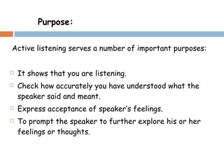 Active listening serves a number of important purposes: It shows that you are listening. Check how accurately you have understood what the speaker said and meant. Express acceptance of speaker’s feelings. To prompt the speaker to further explore his or her feelings or thoughts. Purpose: 