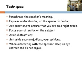 Techniques: Paraphrase the speaker’s meaning. Express understanding of the speaker’s feeling. Ask questions to ensure that you are on a right track. Focus your attention on the subject  Avoid distractions  Set aside your prejudices, your opinions. When interacting with the speaker, keep an eye contact and do not argue. 