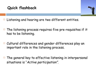 Quick flashback Listening and hearing are two different entities. The listening process requires five pre-requisites if it has to be listening. Cultural differences and gender differences play an important role in the listening process. The general key to effective listening in interpersonal situations is ‘’ Active participation”. 