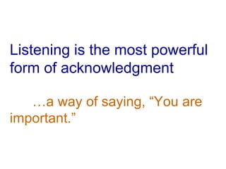 Listening is the most powerful form of acknowledgment …a way of saying, “You are  important.” 