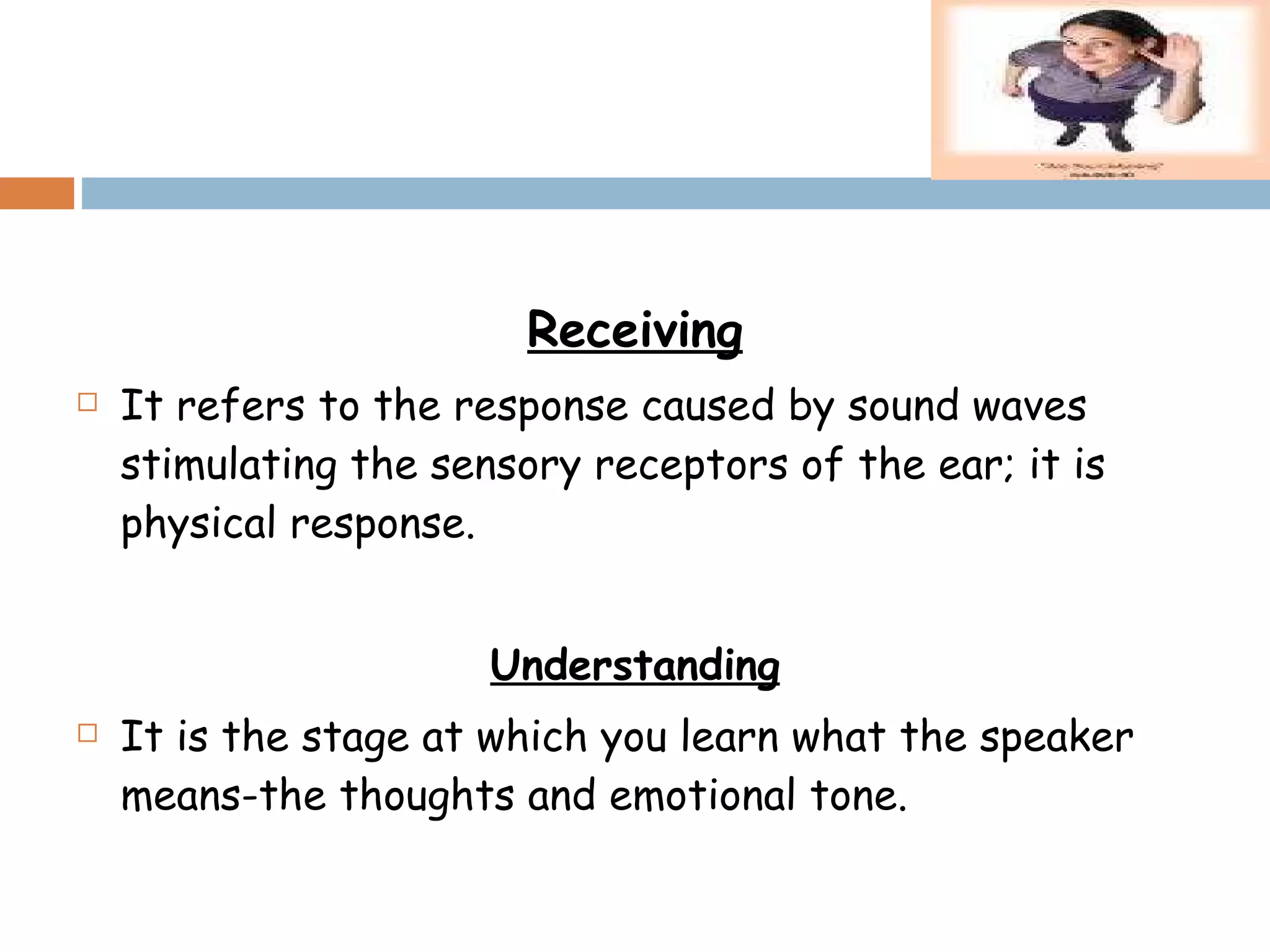 Receiving It refers to the response caused by sound waves stimulating the sensory receptors of the ear; it is physical response. Understanding It is the stage at which you learn what the speaker means-the thoughts and emotional tone. 