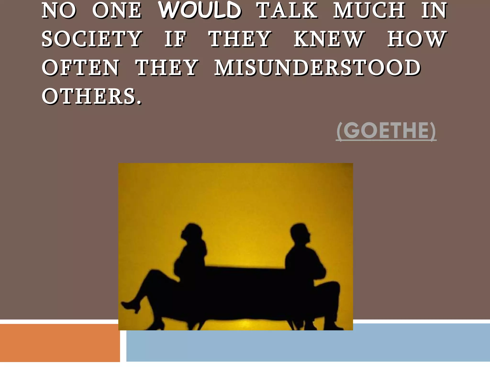 NO ONE  WOULD  TALK MUCH IN SOCIETY IF THEY KNEW HOW OFTEN THEY MISUNDERSTOOD OTHERS. (GOETHE) 