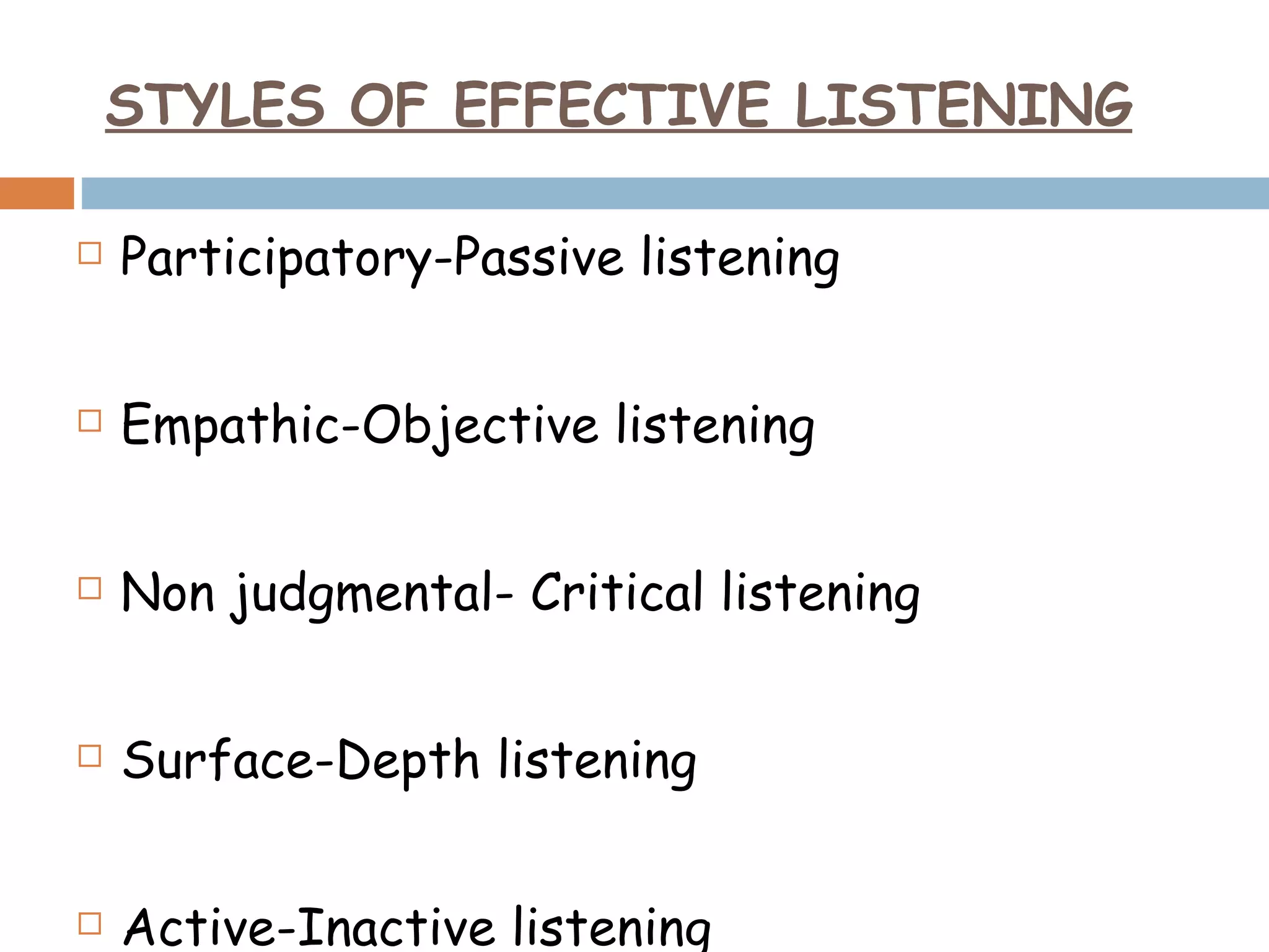 Participatory-Passive listening Empathic-Objective listening Non judgmental- Critical listening Surface-Depth listening Active-Inactive listening STYLES OF EFFECTIVE LISTENING 
