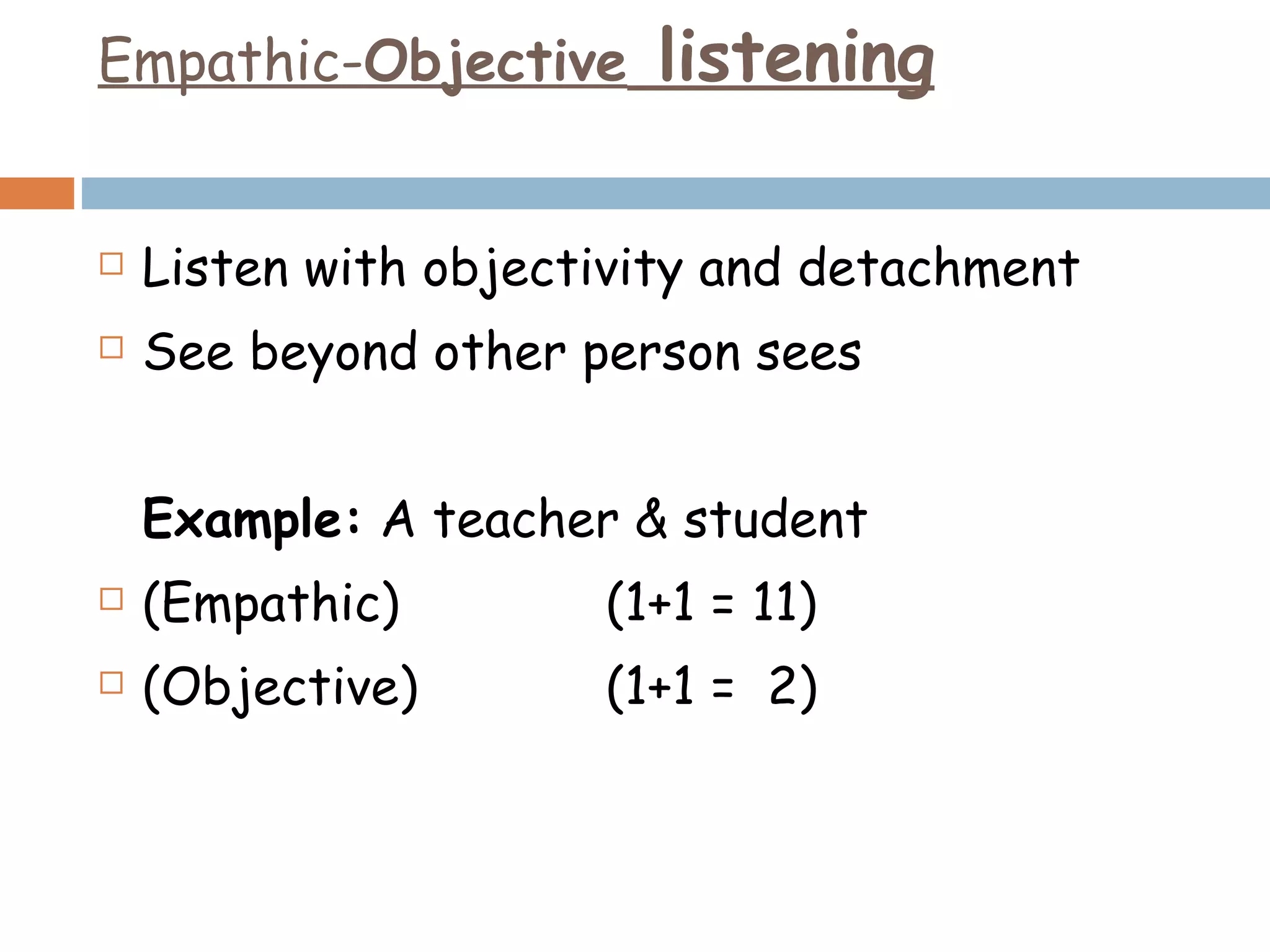 Empathic- Objective  listening Listen with objectivity and detachment See beyond other person sees Example:  A teacher & student (Empathic) (1+1 = 11) (Objective) (1+1 =  2) 