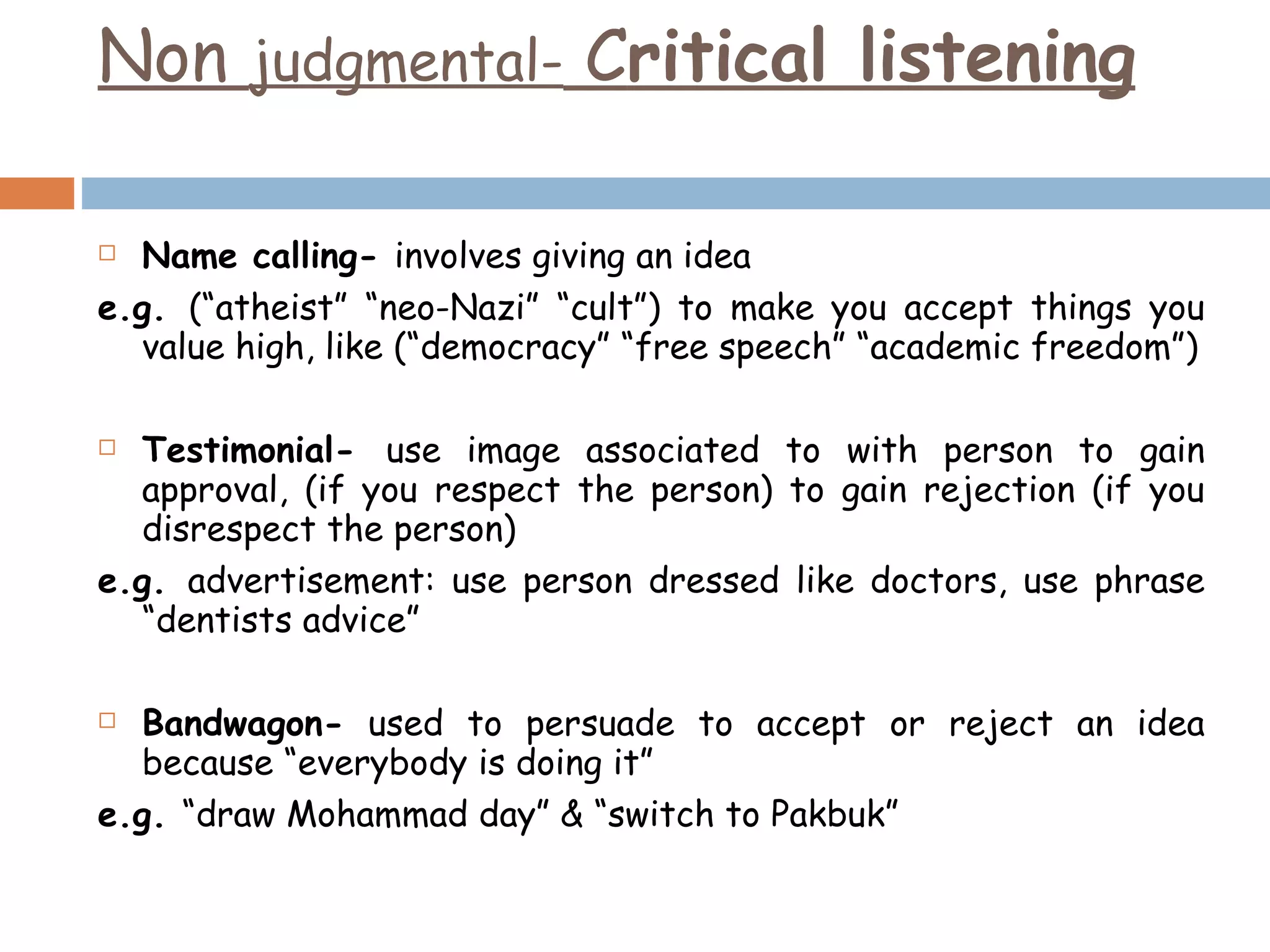 Non  judgmental-  C ritical listening Name calling-  involves giving an idea e.g.  (“atheist” “neo-Nazi” “cult”) to make you accept things you value high, like (“democracy” “free speech” “academic freedom”) Testimonial-  use image associated to with person to gain approval, (if you respect the person) to gain rejection (if you disrespect the person) e.g.  advertisement: use person dressed like doctors, use phrase “dentists advice” Bandwagon-  used to persuade to accept or reject an idea because “everybody is doing it” e.g.  “draw Mohammad day” & “switch to Pakbuk” 