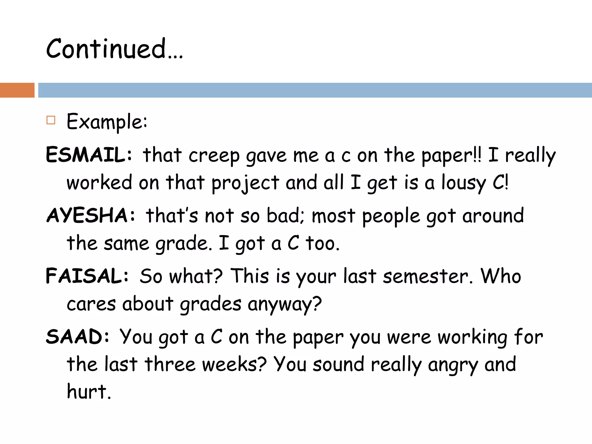 Continued… Example: ESMAIL:  that creep gave me a c on the paper!! I really worked on that project and all I get is a lousy C! AYESHA:  that’s not so bad; most people got around the same grade. I got a C too. FAISAL:  So what? This is your last semester. Who cares about grades anyway? SAAD:  You got a C on the paper you were working for the last three weeks? You sound really angry and hurt. 