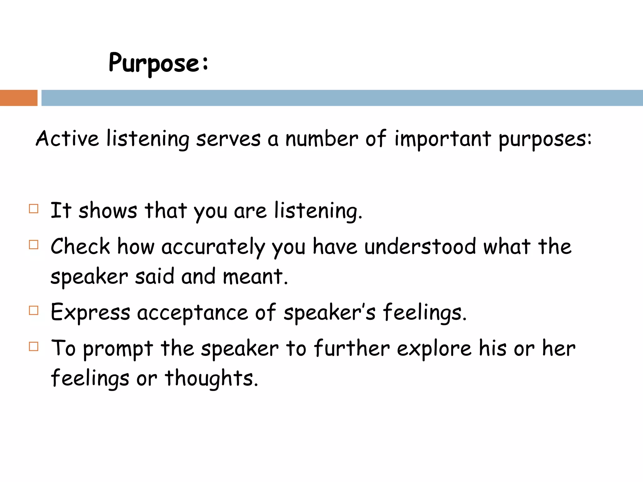 Active listening serves a number of important purposes: It shows that you are listening. Check how accurately you have understood what the speaker said and meant. Express acceptance of speaker’s feelings. To prompt the speaker to further explore his or her feelings or thoughts. Purpose: 