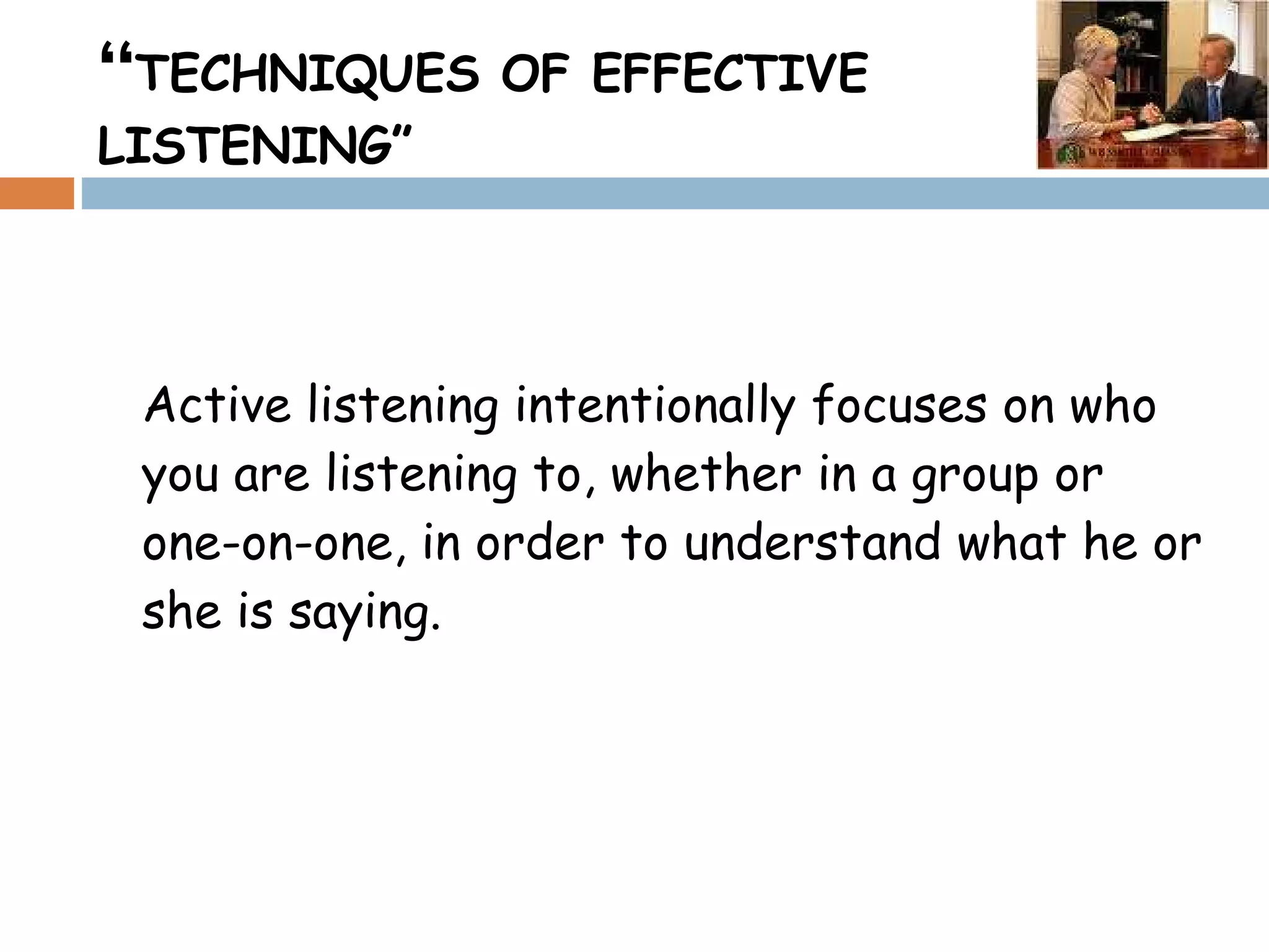“ TECHNIQUES OF EFFECTIVE LISTENING” Active listening intentionally focuses on who you are listening to, whether in a group or one-on-one, in order to understand what he or she is saying.  