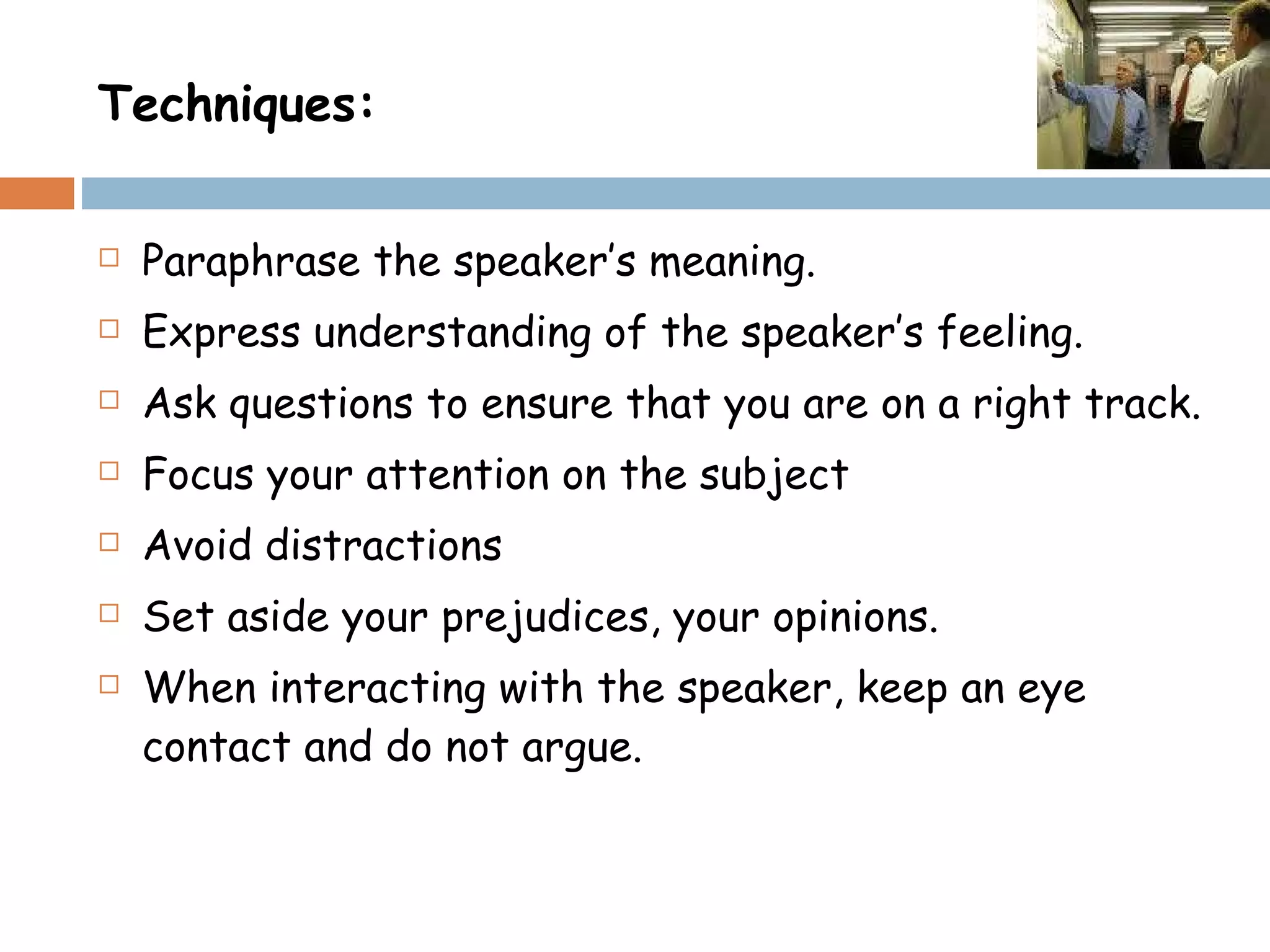 Techniques: Paraphrase the speaker’s meaning. Express understanding of the speaker’s feeling. Ask questions to ensure that you are on a right track. Focus your attention on the subject  Avoid distractions  Set aside your prejudices, your opinions. When interacting with the speaker, keep an eye contact and do not argue. 