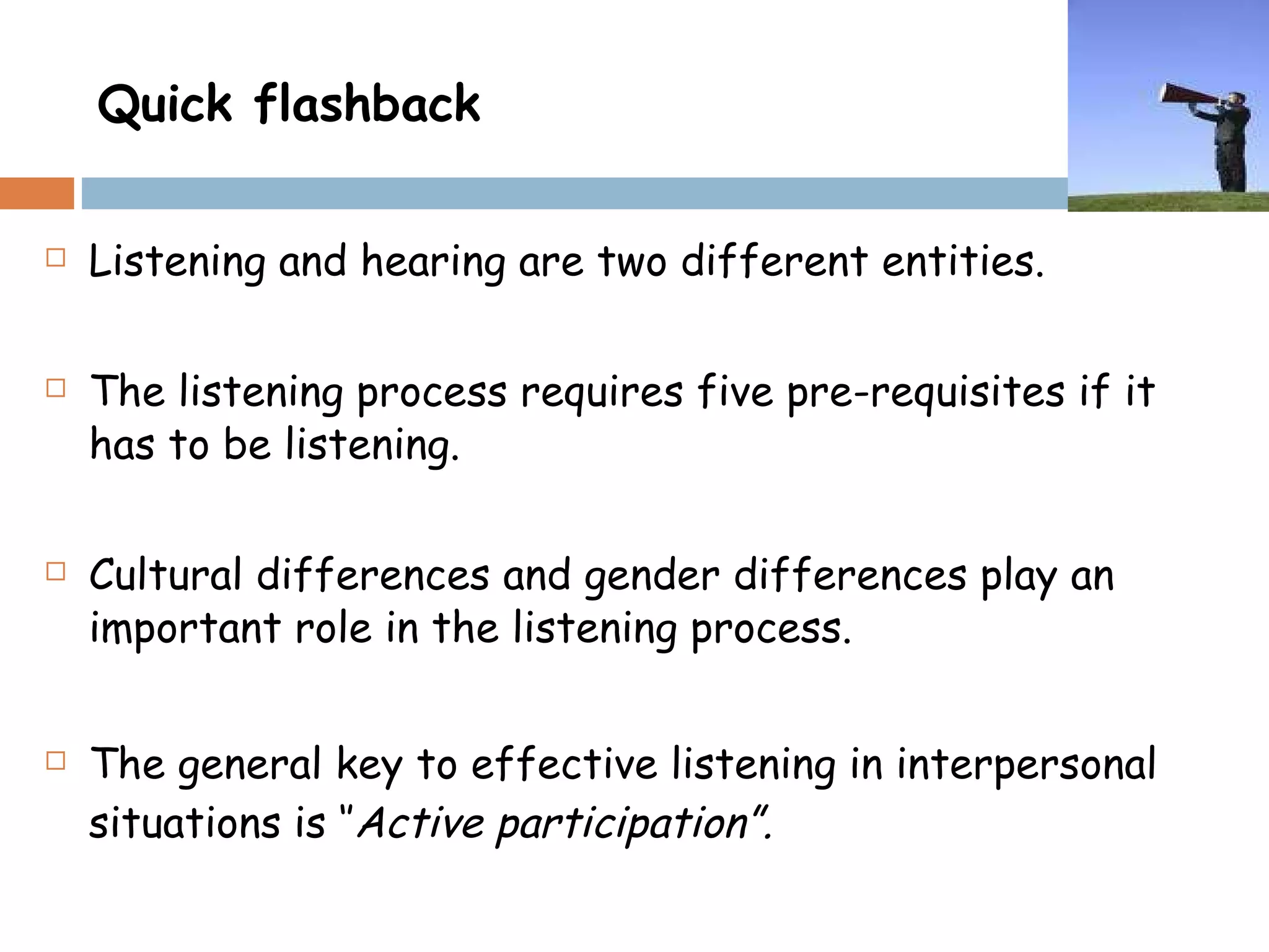 Quick flashback Listening and hearing are two different entities. The listening process requires five pre-requisites if it has to be listening. Cultural differences and gender differences play an important role in the listening process. The general key to effective listening in interpersonal situations is ‘’ Active participation”. 
