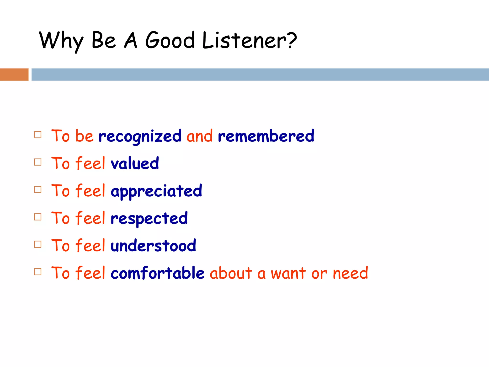 To be  recognized  and  remembered To feel  valued To feel  appreciated To feel  respected To feel  understood To feel  comfortable  about a want or need Why Be A Good Listener? 