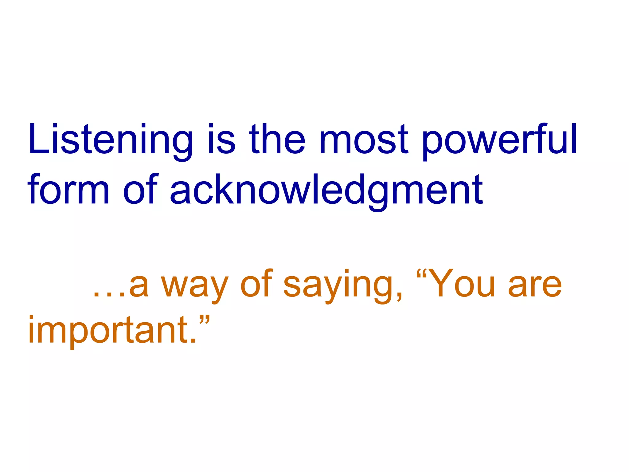 Listening is the most powerful form of acknowledgment …a way of saying, “You are  important.” 