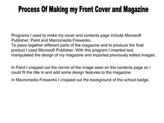 Programs I used to make my cover and contents page include Microsoft
Publisher, Paint and Macromedia Fireworks.
To piece together different parts of the magazine and to produce the final
product I used Microsoft Publisher. With this program I inserted text,
manipulated the design of my magazine and imported previously edited images.


In Paint I cropped out the corner of the image seen on the contents page so I
could fit the title in and add some design features to the magazine.
In Macromedia Fireworks I cropped out the background of the school badge.
 