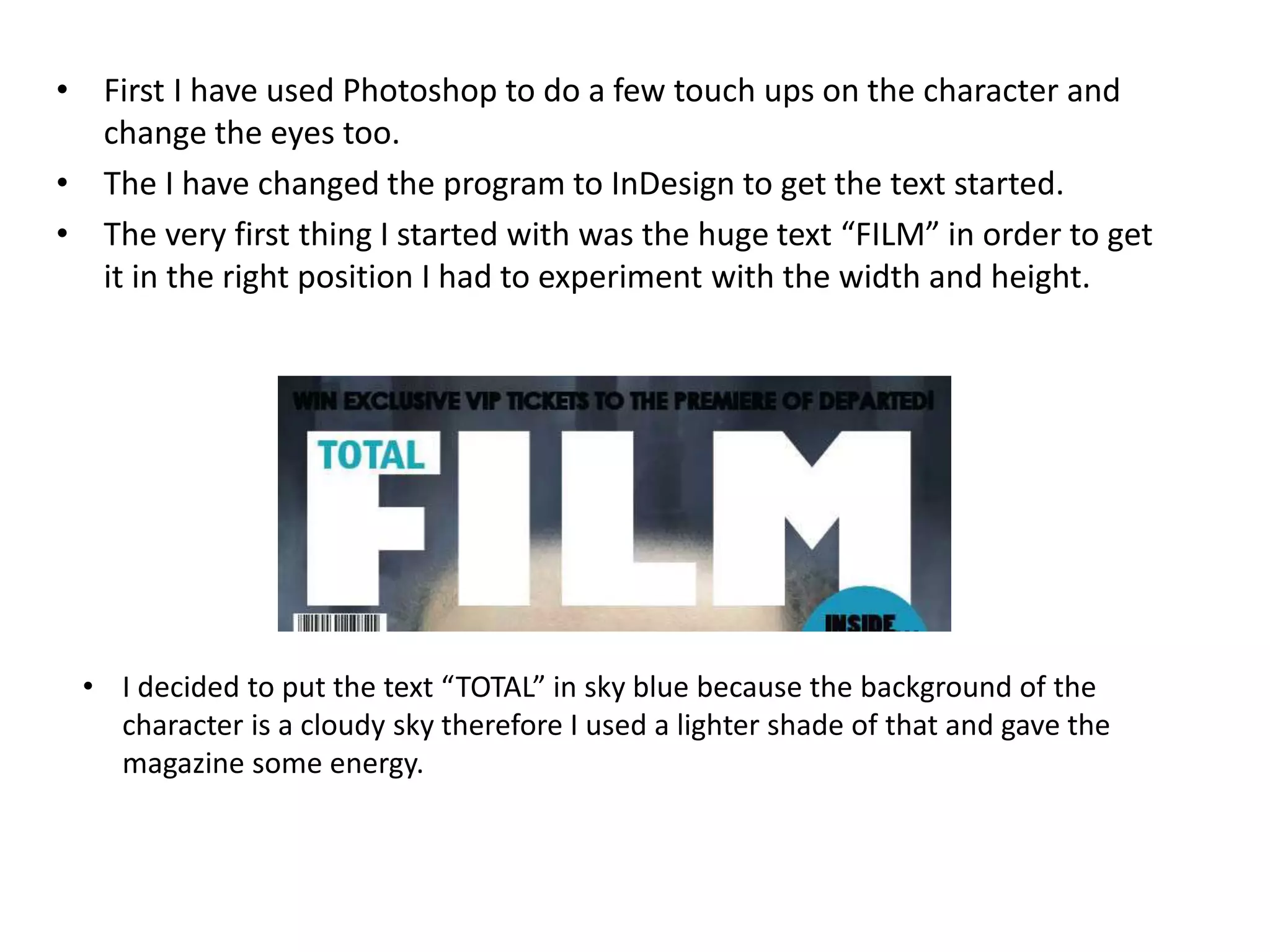 • First I have used Photoshop to do a few touch ups on the character and
change the eyes too.
• The I have changed the program to InDesign to get the text started.
• The very first thing I started with was the huge text “FILM” in order to get
it in the right position I had to experiment with the width and height.
• I decided to put the text “TOTAL” in sky blue because the background of the
character is a cloudy sky therefore I used a lighter shade of that and gave the
magazine some energy.
