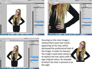 Focusing on the main image, I
noticed there were hair marks
appearing on her top, which
destroyed the professional look of
the image. In order to improve
the image I used clone stamp tool
to replace the hair stains with the
tops original colour. An example
of where the stain is present is on
the right
 