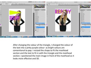 After changing the colour of the triangle, I changed the colour of
the text into a pinky purple colour- as bright colours are
conventional to pop. I resized the shape to fit the masthead
section and the text to fit in with the triangle and the masthead
section. I positioned the main image in front of the masthead as it
looks more effective and 3D.
 