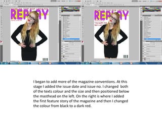 I began to add more of the magazine conventions. At this
stage I added the issue date and issue no. I changed both
of the texts colour and the size and then positioned below
the masthead on the left. On the right is where I added
the first feature story of the magazine and then I changed
the colour from black to a dark red.
 