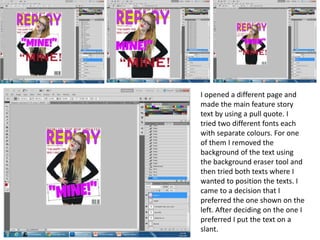 I opened a different page and
made the main feature story
text by using a pull quote. I
tried two different fonts each
with separate colours. For one
of them I removed the
background of the text using
the background eraser tool and
then tried both texts where I
wanted to position the texts. I
came to a decision that I
preferred the one shown on the
left. After deciding on the one I
preferred I put the text on a
slant.
 