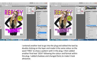 I entered another text to go into the plug and edited the text by
double clicking on the layer and made it the same colour as the
word ‘FREE’ to show a pattern with in the plug. I then added
another final text ‘2014’ following the colour and format within
the plug. I added shadows and changed fonts to make it look
attractive.
 