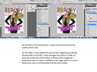 On the left is the final decision I made on the fuzziness of the
outline of the text.
On the right, I have added the price of the magazine just beside
the barcode on the left. I have changed the colour in order to
keep the continuity of the colour scheme of the magazine. i
resized the text to make it suitable on the page where it is more
likely to be seen as the barcode and the price relate.
 