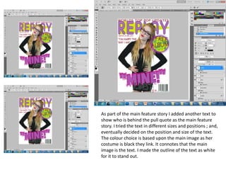 As part of the main feature story I added another text to
show who is behind the pull quote as the main feature
story. I tried the text in different sizes and positions ; and,
eventually decided on the position and size of the text.
The colour choice is based upon the main image as her
costume is black they link. It connotes that the main
image is the text. I made the outline of the text as white
for it to stand out.
 