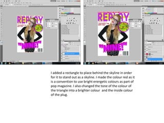 I added a rectangle to place behind the skyline in order
for it to stand out as a skyline. I made the colour red as it
is a convention to use bright energetic colours as part of
pop magazine. I also changed the tone of the colour of
the triangle into a brighter colour and the inside colour
of the plug.
 