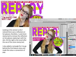 Looking at the version so far I
noticed there was a reflection on
her glasses; therefore, I used clone
stamp tool to remove the reflection
on her glasses replacing it with her
skin. On the right is the result after
the use of the clone stamp tool.
I also added a rectangle for it to go
behind the first feature story and
made the colour a convention of
pop.
 