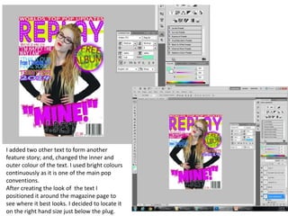 I added two other text to form another
feature story; and, changed the inner and
outer colour of the text. I used bright colours
continuously as it is one of the main pop
conventions.
After creating the look of the text I
positioned it around the magazine page to
see where it best looks. I decided to locate it
on the right hand size just below the plug.
 