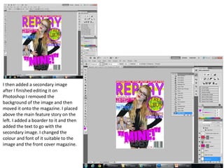 I then added a secondary image
after I finished editing it on
Photoshop I removed the
background of the image and then
moved it onto the magazine. I placed
above the main feature story on the
left. I added a boarder to it and then
added the text to go with the
secondary image. I changed the
colour and font of it suitable to the
image and the front cover magazine.
 