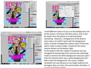 I tried different colours to use a as the background, one
of the colours I tried was soft blue colour; and, it was
far better than the yellow as it well presented
everything. However, I changed one of the feature
story colour as it didn’t work with the background
colour. Instead I changed the outline colour of the text
which made it clearly visible. I preferred the colour
scheme shown on the bottom right.
To the bottom left side I added a Facebook icon but
changed the overlay type from normal into a blending
mode to remove the white background- because I got it
from the internet there was a white background and I
didn’t want the background. The reason I added
Facebook icon was because as my target audience are
teenagers they are more into social media; therefore, it
 