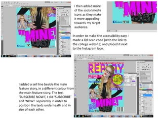 I then added more
of the social media
icons as they make
it more appealing
towards my target
audience.
In order to make the accessibility easy I
made a QR scan code (with the link to
the college website) and placed it next
to the Instagram icon.
I added a sell line beside the main
feature story, in a different colour from
the main feature story. The text
‘SUBSCRIBE NOW!’, I did ‘SUBSCRIBE’
and ‘NOW!’ separately in order to
position the texts underneath and in
size of each other.
 