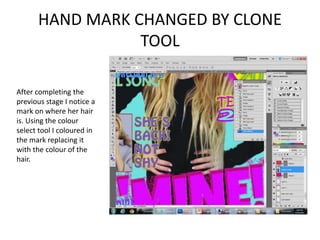 HAND MARK CHANGED BY CLONE
TOOL
After completing the
previous stage I notice a
mark on where her hair
is. Using the colour
select tool I coloured in
the mark replacing it
with the colour of the
hair.
 