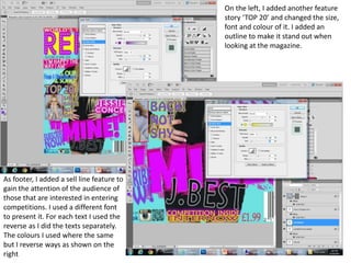 On the left, I added another feature
story ‘TOP 20’ and changed the size,
font and colour of it. I added an
outline to make it stand out when
looking at the magazine.
As footer, I added a sell line feature to
gain the attention of the audience of
those that are interested in entering
competitions. I used a different font
to present it. For each text I used the
reverse as I did the texts separately.
The colours I used where the same
but I reverse ways as shown on the
right
 