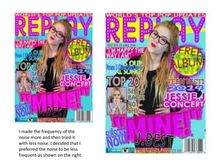 I made the frequency of the
noise more and then tried it
with less noise. I decided that I
preferred the noise to be less
frequent-as shown on the right.
 