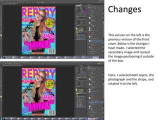 Changes
This version on the left is the
previous version of the front
cover. Below is the changes I
have made. I selected the
secondary image and resized
the image positioning it outside
of the box.
Here, I selected both layers, the
photograph and the shape, and
rotated it to the left.
 