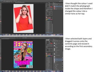 I then thought the colour I used
didn’t match the photograph
inside the shape and therefore I
changed the colour into a
similar tone as her top.
I then selected both layers and
dragged it across onto the
contents page and resized it
according to the first secondary
image.
 