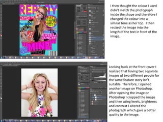 I then thought the colour I used
didn’t match the photograph
inside the shape and therefore I
changed the colour into a
similar tone as her top. I then
resized the image into the
length of the text in front of the
image.
Looking back at the front cover I
realized that having two separate
images of two different people for
the same feature story isn’t
suitable. Therefore, I opened
another image on Photoshop.
After opening the image on
Photoshop I cropped the image
and then using levels, brightness
and contrast I altered the
photograph which gave a better
quality to the image.
 
