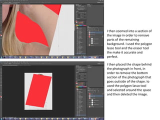 I then zoomed into a section of
the image in order to remove
parts of the remaining
background. I used the polygon
lasso tool and the eraser tool
the make it accurate and
perfect.
I then placed the shape behind
the photograph in front, in
order to remove the bottom
section of the photograph that
goes outiside of the shape. Io
used the polygon lasso tool
and selected around the space
and then deleted the image.
 