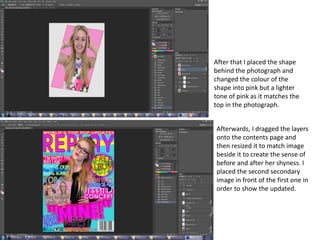 After that I placed the shape
behind the photograph and
changed the colour of the
shape into pink but a lighter
tone of pink as it matches the
top in the photograph.
Afterwards, I dragged the layers
onto the contents page and
then resized it to match image
beside it to create the sense of
before and after her shyness. I
placed the second secondary
image in front of the first one in
order to show the updated.
 