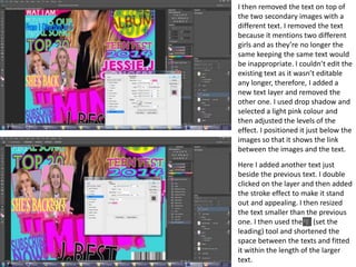 I then removed the text on top of
the two secondary images with a
different text. I removed the text
because it mentions two different
girls and as they’re no longer the
same keeping the same text would
be inappropriate. I couldn’t edit the
existing text as it wasn’t editable
any longer, therefore, I added a
new text layer and removed the
other one. I used drop shadow and
selected a light pink colour and
then adjusted the levels of the
effect. I positioned it just below the
images so that it shows the link
between the images and the text.
Here I added another text just
beside the previous text. I double
clicked on the layer and then added
the stroke effect to make it stand
out and appealing. I then resized
the text smaller than the previous
one. I then used the (set the
leading) tool and shortened the
space between the texts and fitted
it within the length of the larger
text.
 