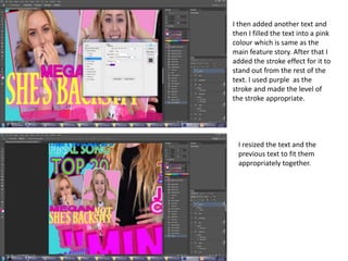 I then added another text and
then I filled the text into a pink
colour which is same as the
main feature story. After that I
added the stroke effect for it to
stand out from the rest of the
text. I used purple as the
stroke and made the level of
the stroke appropriate.
I resized the text and the
previous text to fit them
appropriately together.
 