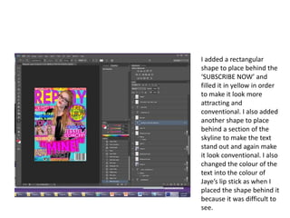 I added a rectangular
shape to place behind the
‘SUBSCRIBE NOW’ and
filled it in yellow in order
to make it look more
attracting and
conventional. I also added
another shape to place
behind a section of the
skyline to make the text
stand out and again make
it look conventional. I also
changed the colour of the
text into the colour of
Jaye’s lip stick as when I
placed the shape behind it
because it was difficult to
see.
 
