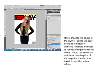 I then, changed the colour of
the skyline. I added the issue
no inside the letter ‘R’
vertically. I inserted a barcode
at the bottom right corner and
above I placed the issue date
and above that the price of
the magazine. I made those
texts into a golden yellow
colour.
 