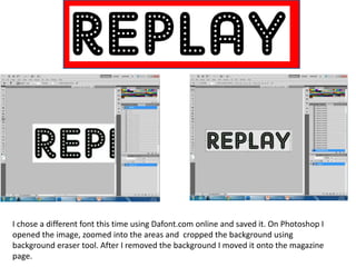 I chose a different font this time using Dafont.com online and saved it. On Photoshop I
opened the image, zoomed into the areas and cropped the background using
background eraser tool. After I removed the background I moved it onto the magazine
page.
 