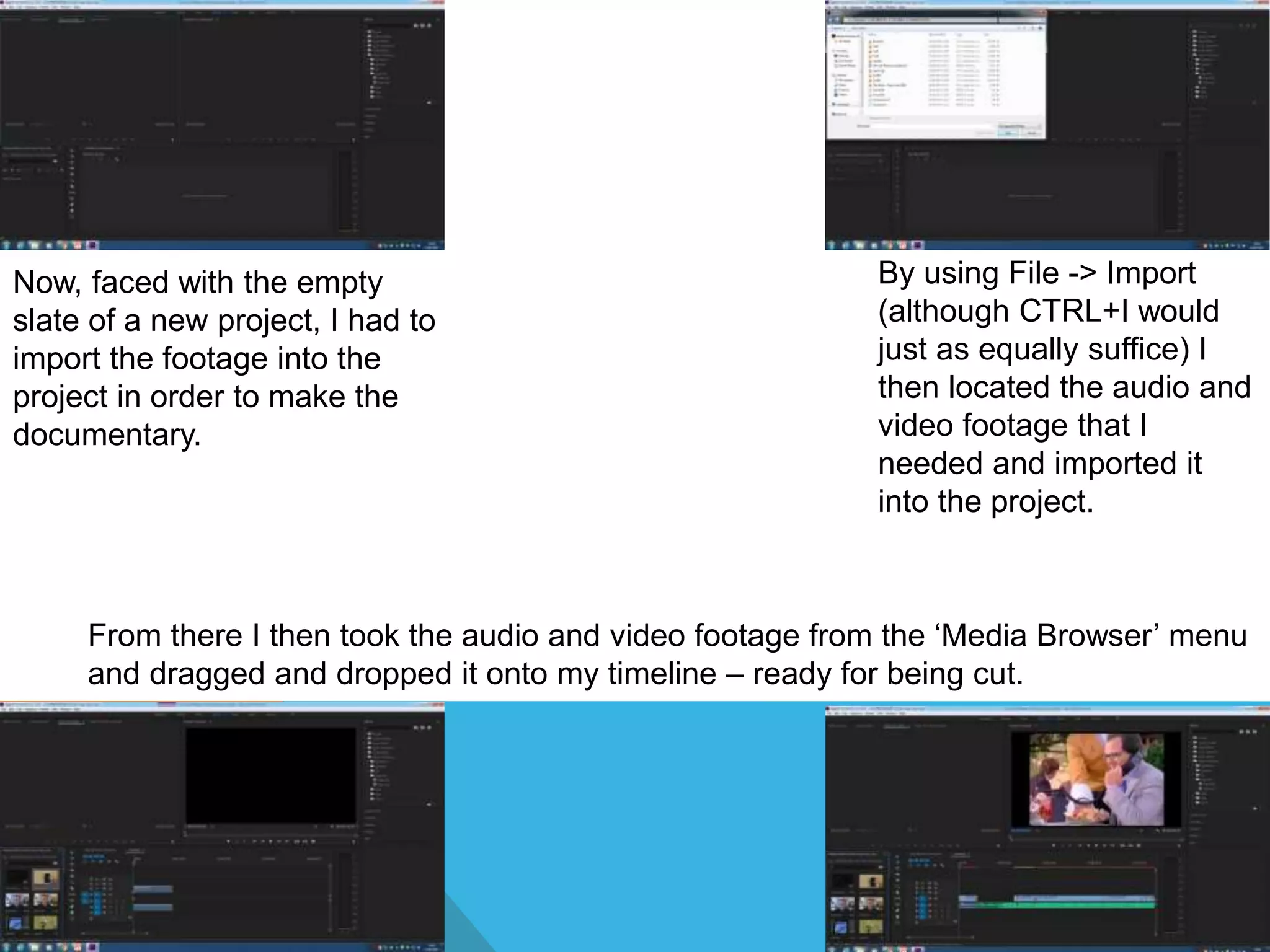 Now, faced with the empty
slate of a new project, I had to
import the footage into the
project in order to make the
documentary.
By using File -> Import
(although CTRL+I would
just as equally suffice) I
then located the audio and
video footage that I
needed and imported it
into the project.
From there I then took the audio and video footage from the ‘Media Browser’ menu
and dragged and dropped it onto my timeline – ready for being cut.
 