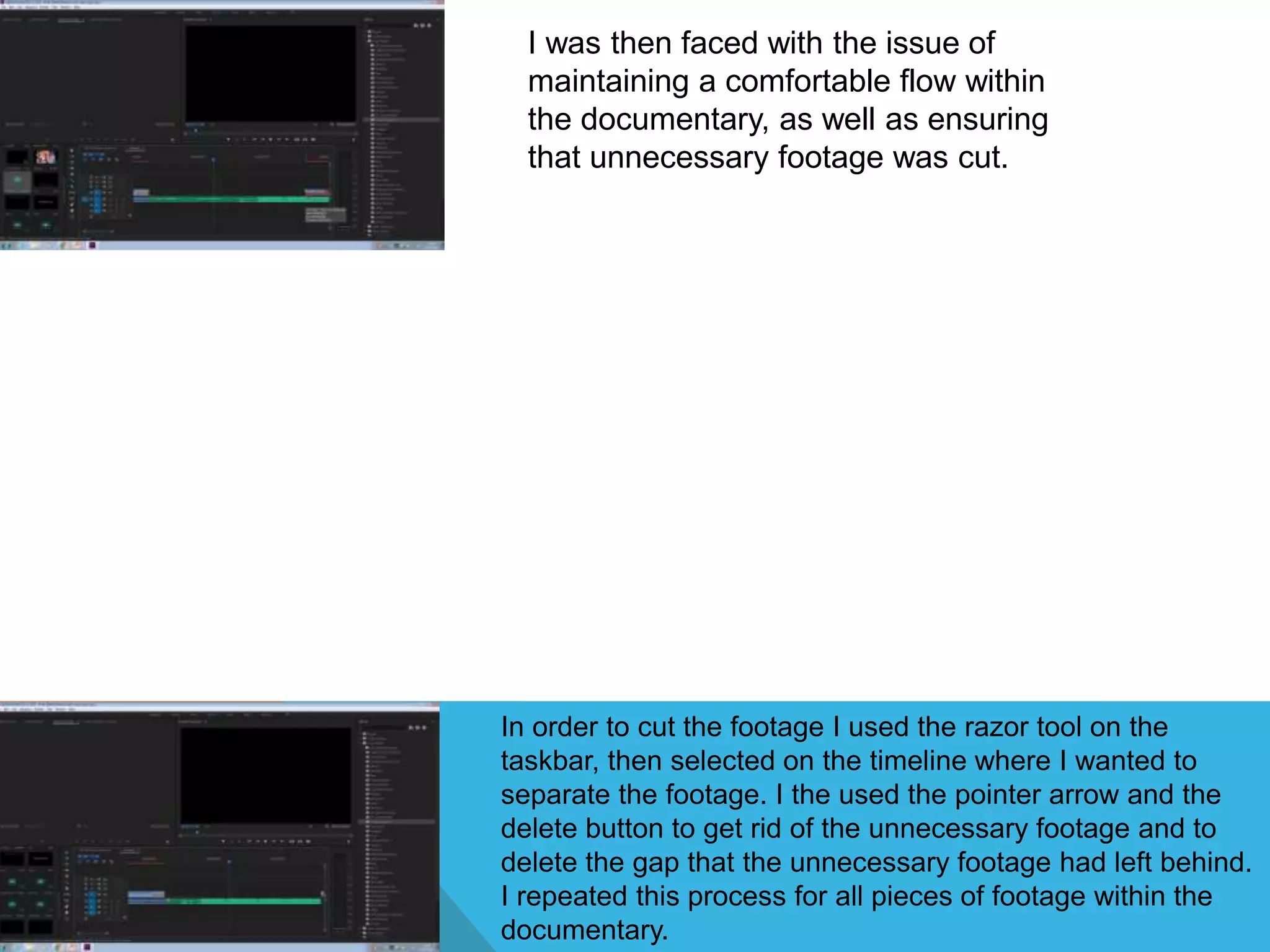 I was then faced with the issue of
maintaining a comfortable flow within
the documentary, as well as ensuring
that unnecessary footage was cut.
In order to cut the footage I used the razor tool on the
taskbar, then selected on the timeline where I wanted to
separate the footage. I the used the pointer arrow and the
delete button to get rid of the unnecessary footage and to
delete the gap that the unnecessary footage had left behind.
I repeated this process for all pieces of footage within the
documentary.
 