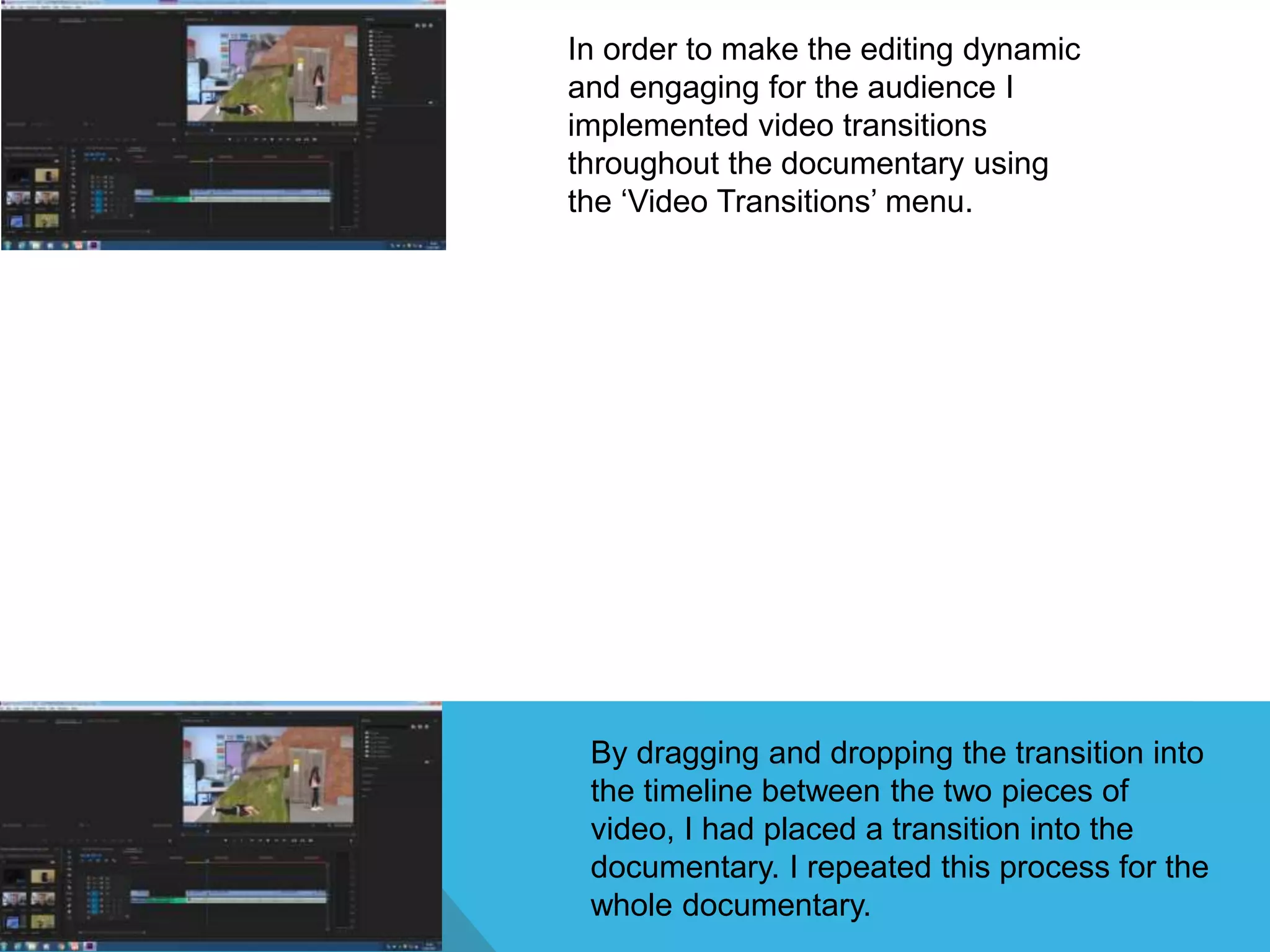 In order to make the editing dynamic
and engaging for the audience I
implemented video transitions
throughout the documentary using
the ‘Video Transitions’ menu.
By dragging and dropping the transition into
the timeline between the two pieces of
video, I had placed a transition into the
documentary. I repeated this process for the
whole documentary.
 