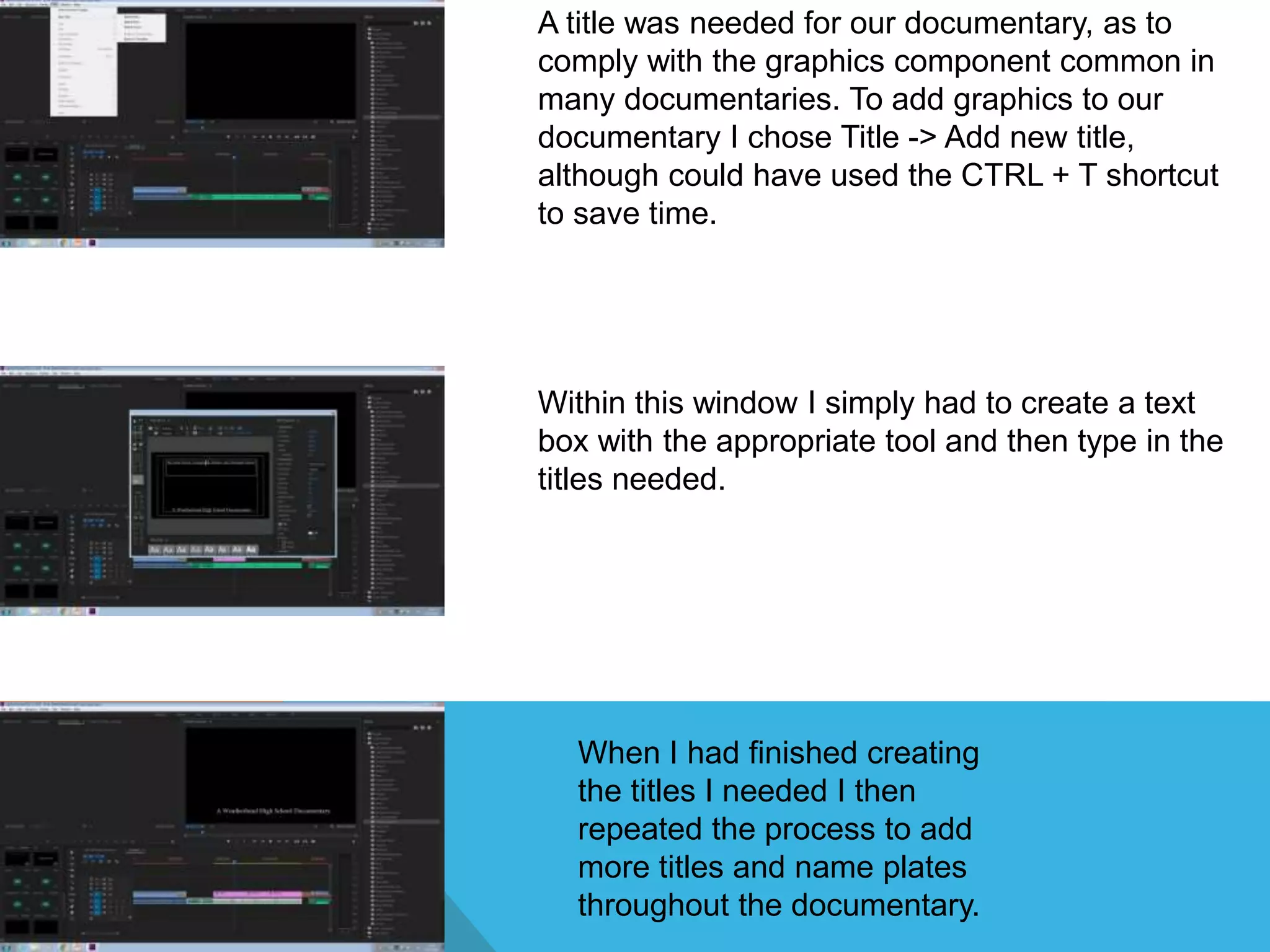 A title was needed for our documentary, as to
comply with the graphics component common in
many documentaries. To add graphics to our
documentary I chose Title -> Add new title,
although could have used the CTRL + T shortcut
to save time.
Within this window I simply had to create a text
box with the appropriate tool and then type in the
titles needed.
When I had finished creating
the titles I needed I then
repeated the process to add
more titles and name plates
throughout the documentary.
 