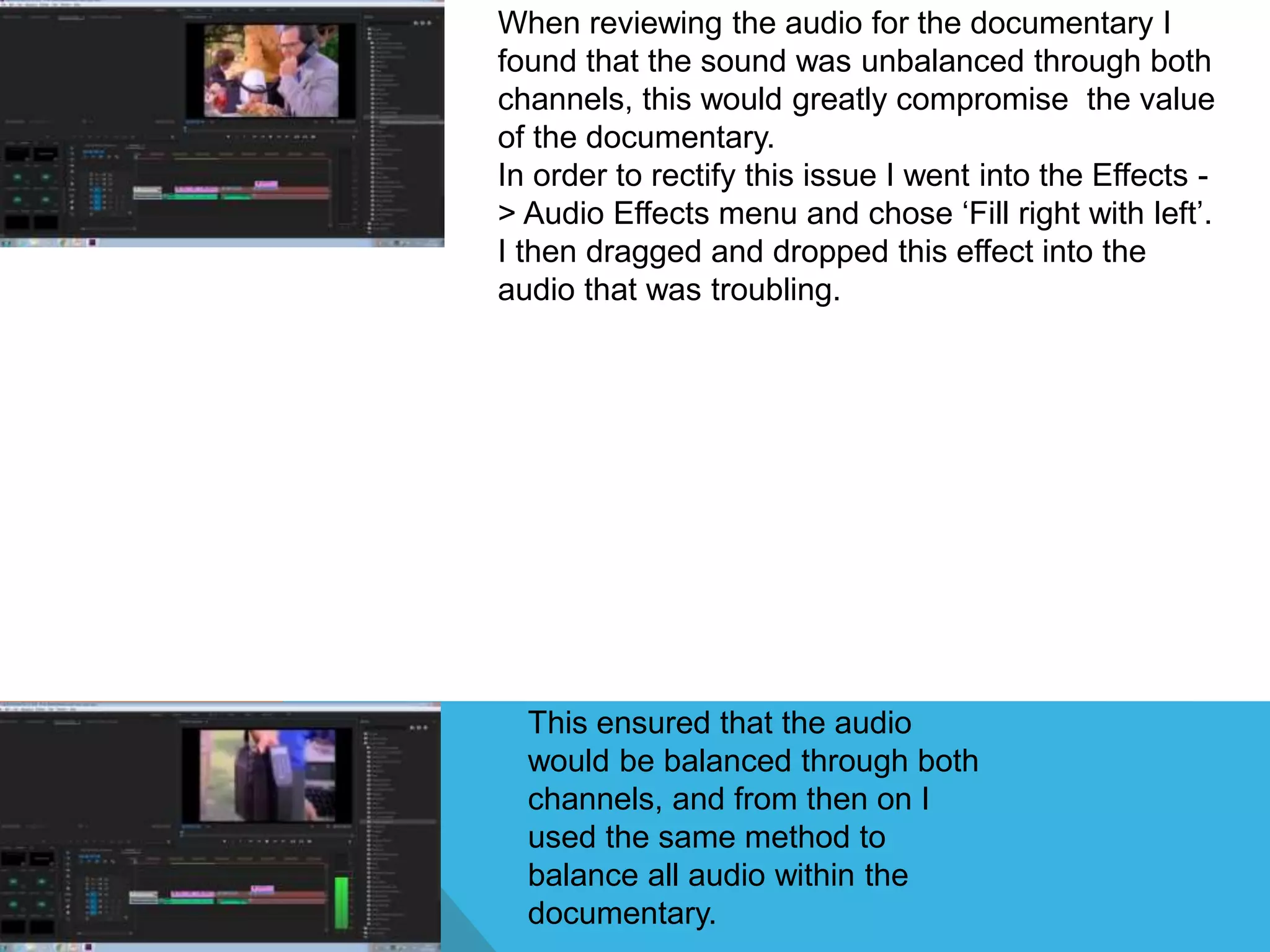 When reviewing the audio for the documentary I
found that the sound was unbalanced through both
channels, this would greatly compromise the value
of the documentary.
In order to rectify this issue I went into the Effects -
> Audio Effects menu and chose ‘Fill right with left’.
I then dragged and dropped this effect into the
audio that was troubling.
This ensured that the audio
would be balanced through both
channels, and from then on I
used the same method to
balance all audio within the
documentary.
 